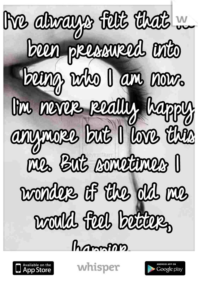 I've always felt that I'd been pressured into being who I am now. I'm never really happy anymore but I love this me. But sometimes I wonder if the old me would feel better, happier.