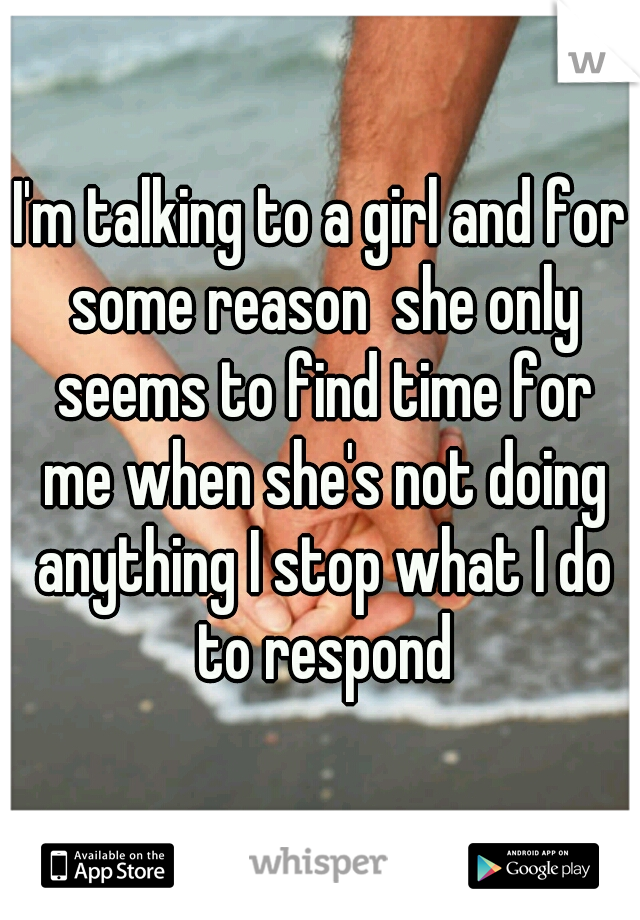 I'm talking to a girl and for some reason  she only seems to find time for me when she's not doing anything I stop what I do to respond