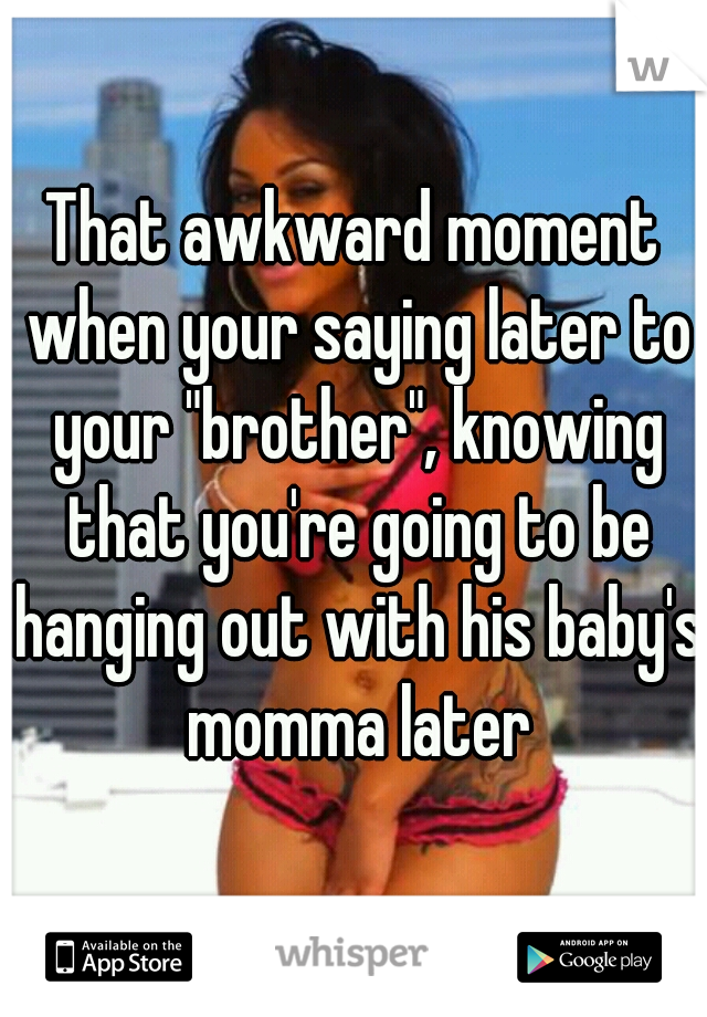 That awkward moment when your saying later to your "brother", knowing that you're going to be hanging out with his baby's momma later