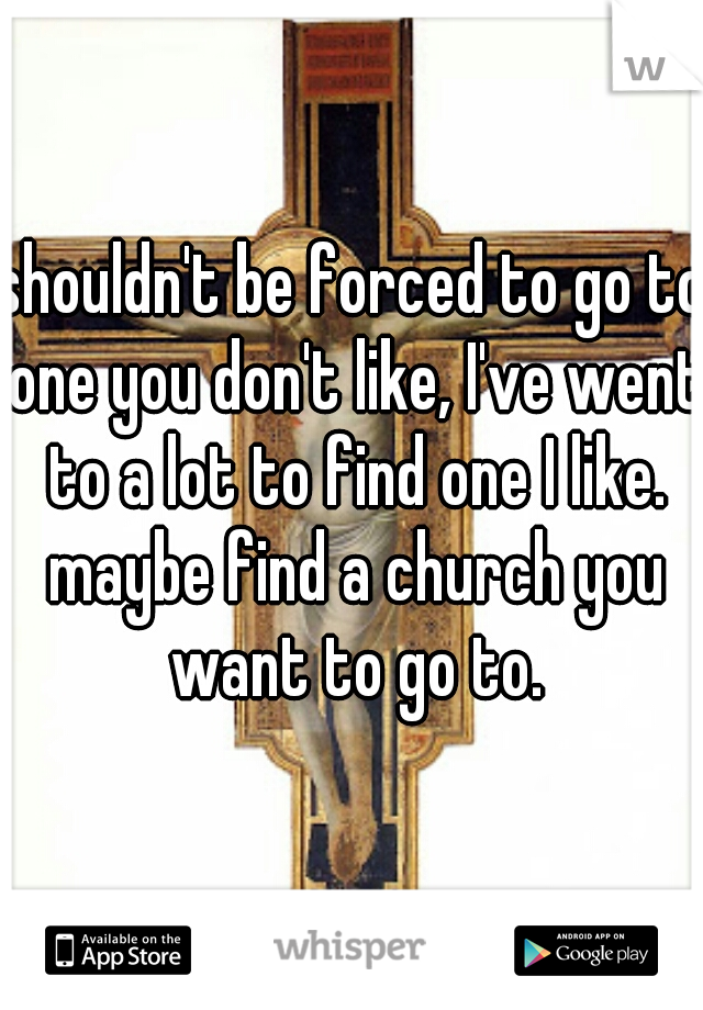 shouldn't be forced to go to one you don't like, I've went to a lot to find one I like. maybe find a church you want to go to.