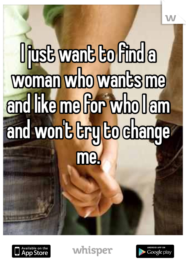 I just want to find a woman who wants me and like me for who I am and won't try to change me.