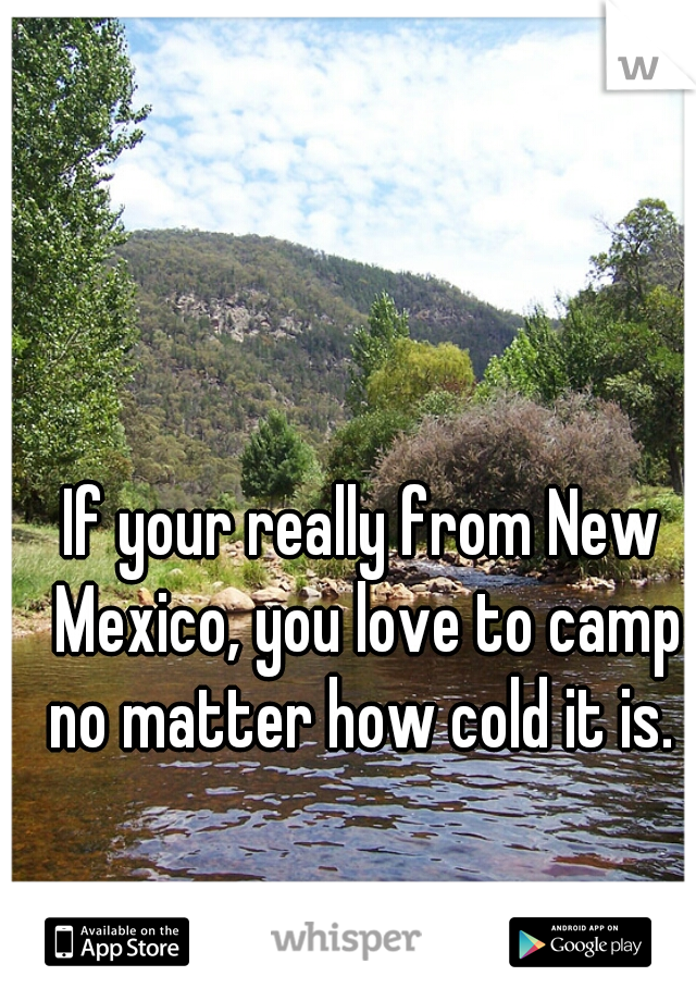 If your really from New Mexico, you love to camp no matter how cold it is. 