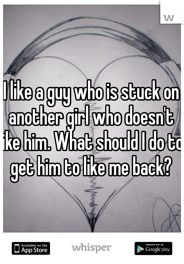 I like a guy who is stuck on another girl who doesn't like him. What should I do to get him to like me back? 