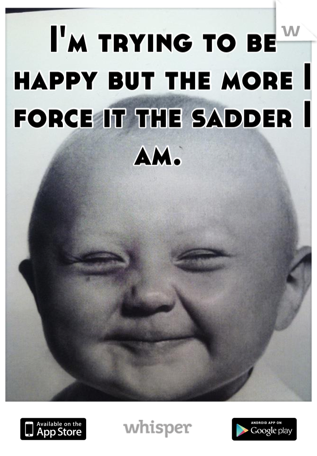 I'm trying to be happy but the more I force it the sadder I am. 