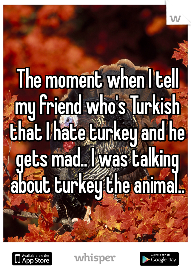 The moment when I tell my friend who's Turkish that I hate turkey and he gets mad.. I was talking about turkey the animal..