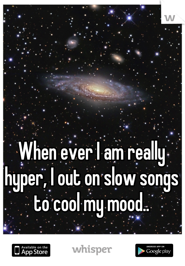 When ever I am really hyper, I out on slow songs to cool my mood..