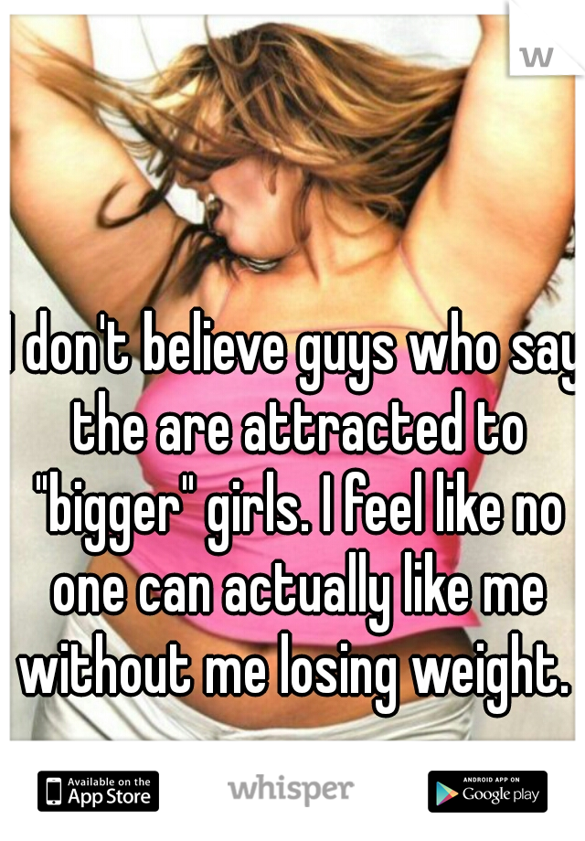 I don't believe guys who say the are attracted to "bigger" girls. I feel like no one can actually like me without me losing weight. 