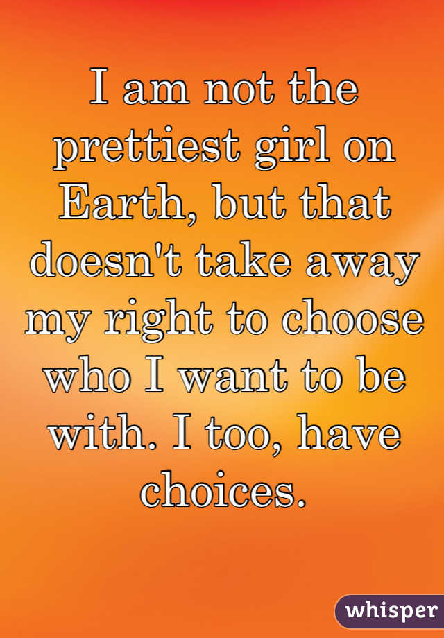 I am not the prettiest girl on Earth, but that doesn't take away my right to choose who I want to be with. I too, have choices.