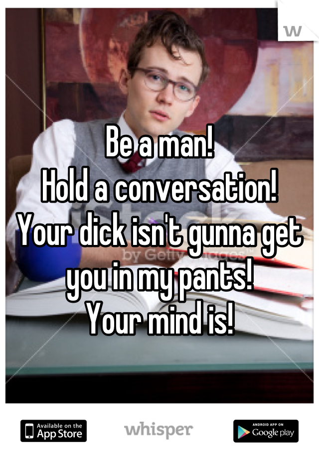 Be a man!
Hold a conversation! 
Your dick isn't gunna get you in my pants!
Your mind is!