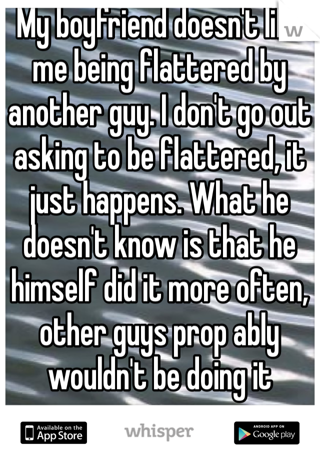 My boyfriend doesn't like me being flattered by another guy. I don't go out asking to be flattered, it just happens. What he doesn't know is that he himself did it more often, other guys prop ably wouldn't be doing it