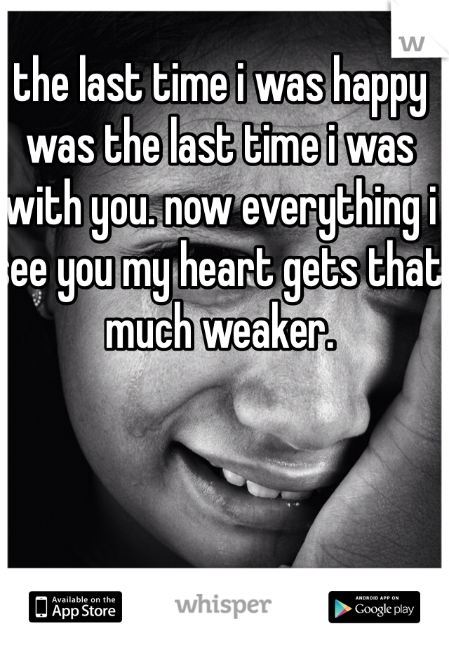 the last time i was happy was the last time i was with you. now everything i see you my heart gets that much weaker. 