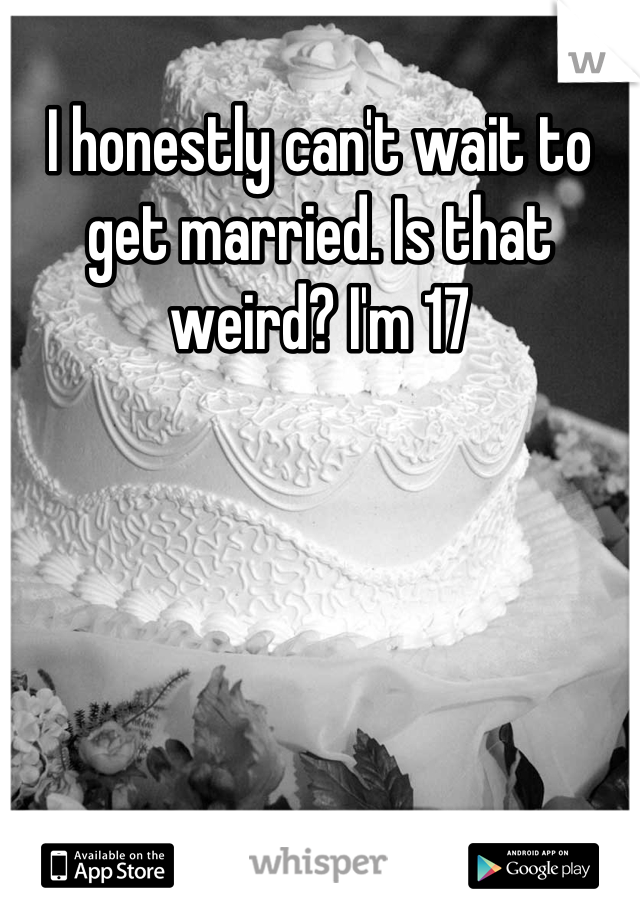 I honestly can't wait to get married. Is that weird? I'm 17