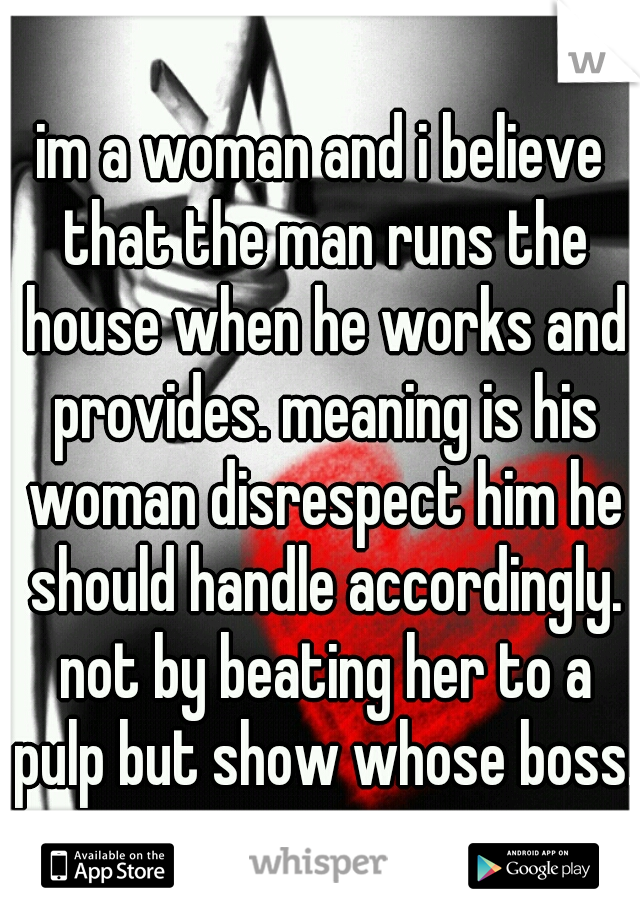 im a woman and i believe that the man runs the house when he works and provides. meaning is his woman disrespect him he should handle accordingly. not by beating her to a pulp but show whose boss.