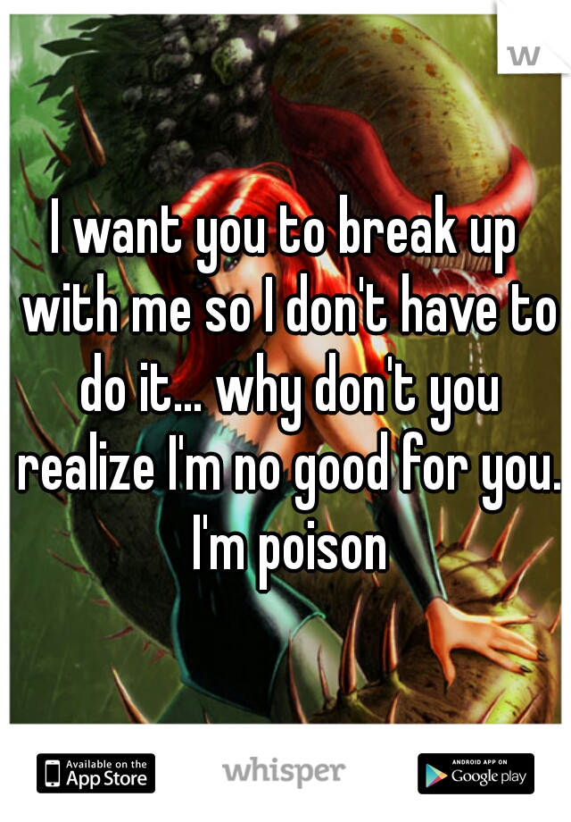 I want you to break up with me so I don't have to do it... why don't you realize I'm no good for you. I'm poison