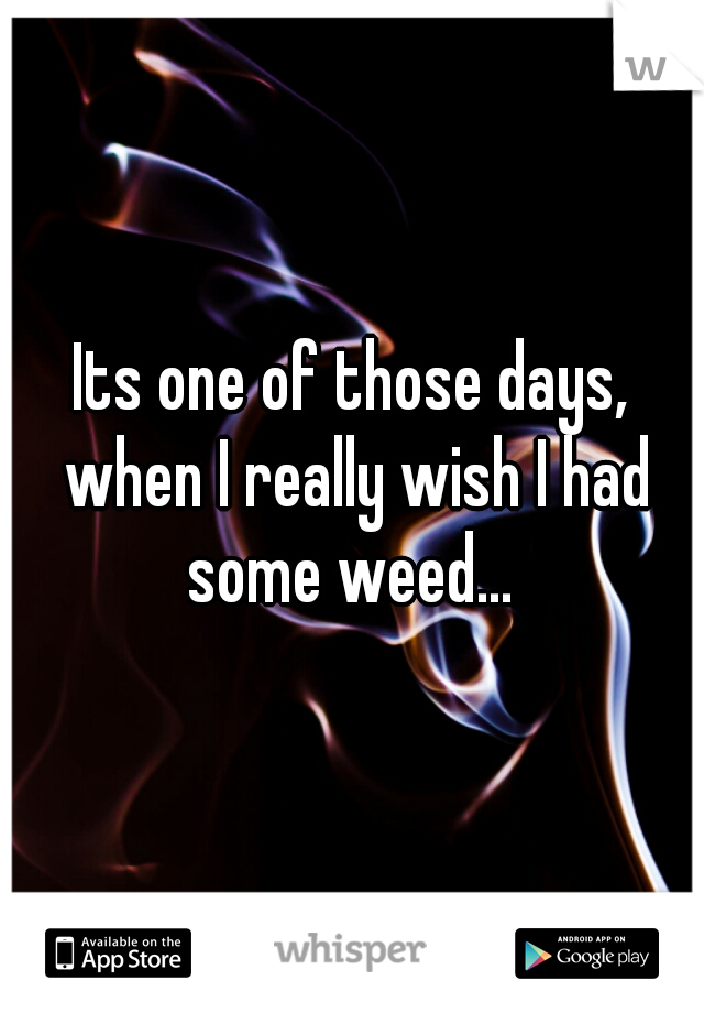 Its one of those days, when I really wish I had some weed... 