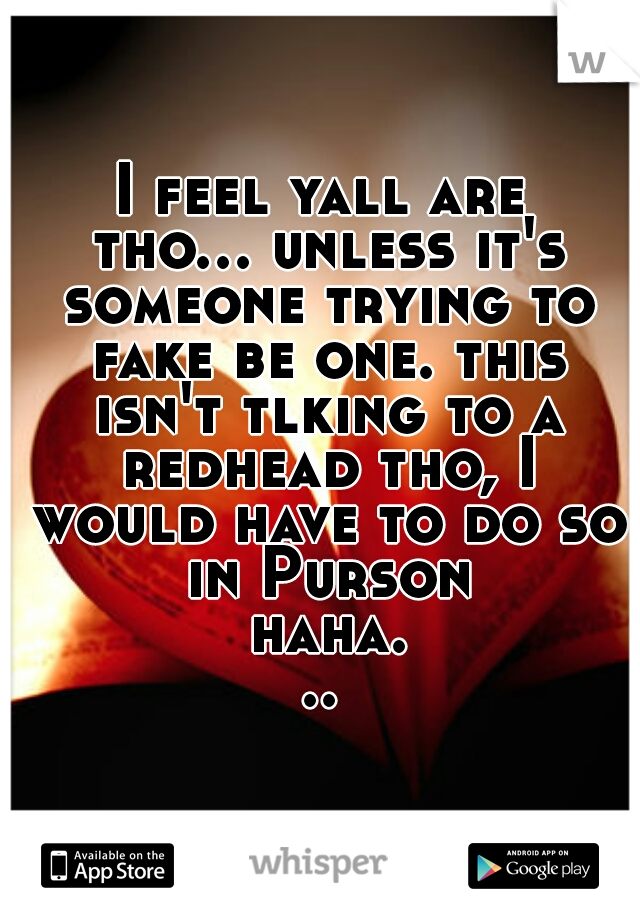 I feel yall are tho... unless it's someone trying to fake be one. this isn't tlking to a redhead tho, I would have to do so in Purson haha...