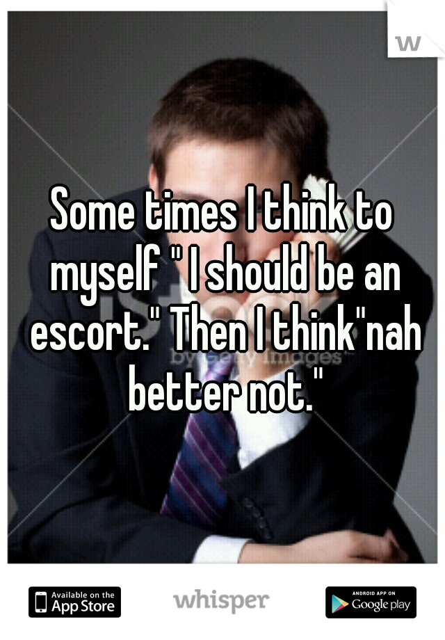 Some times I think to myself " I should be an escort." Then I think"nah better not."