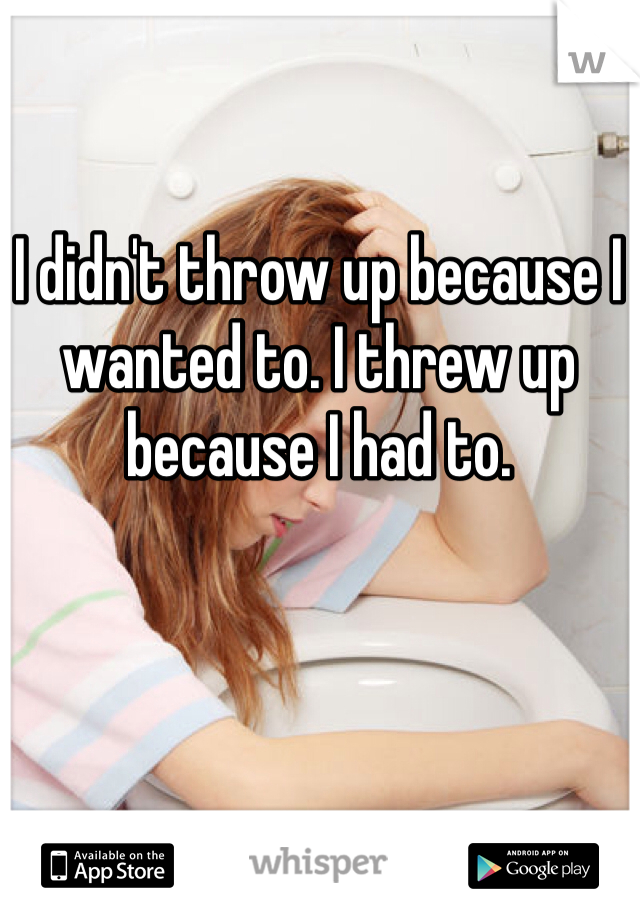 I didn't throw up because I wanted to. I threw up because I had to. 