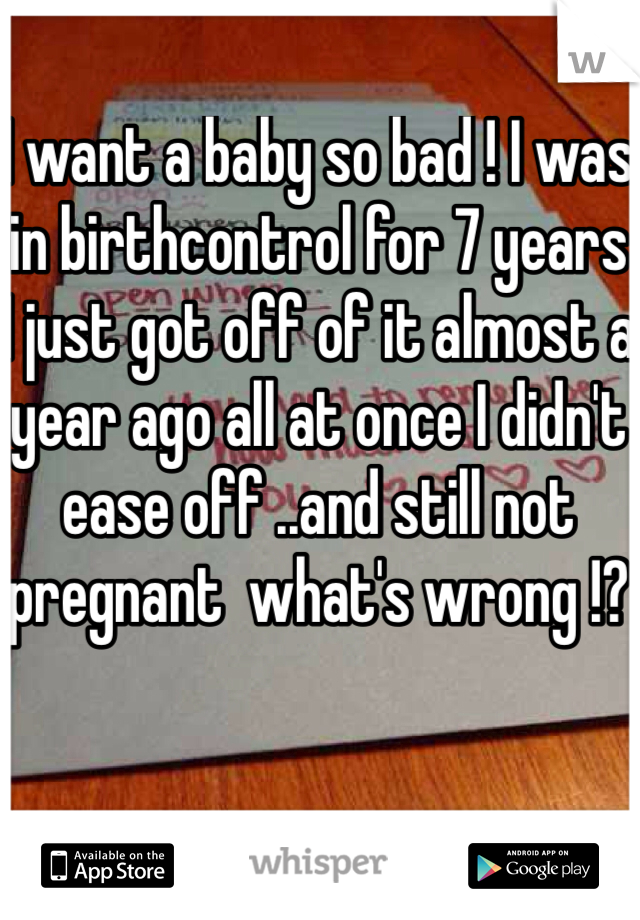 I want a baby so bad ! I was in birthcontrol for 7 years I just got off of it almost a year ago all at once I didn't ease off ..and still not pregnant  what's wrong !? 