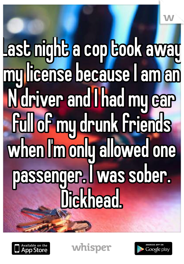 Last night a cop took away my license because I am an N driver and I had my car full of my drunk friends when I'm only allowed one passenger. I was sober. Dickhead. 