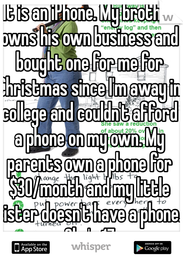 It is an iPhone. My brother owns his own business and bought one for me for Christmas since I'm away in college and couldn't afford a phone on my own. My parents own a phone for $30/month and my little sister doesn't have a phone. She's 17