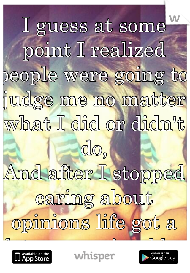 I guess at some point I realized people were going to judge me no matter what I did or didn't do, 
And after I stopped caring about opinions life got a lot more enjoyable. 