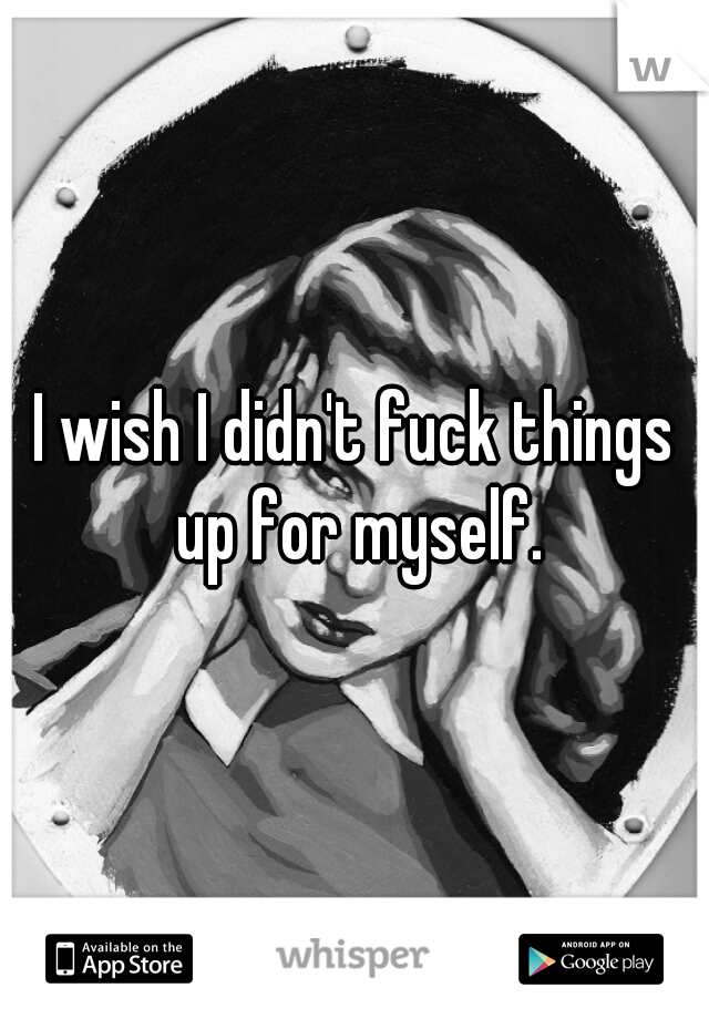 I wish I didn't fuck things up for myself.