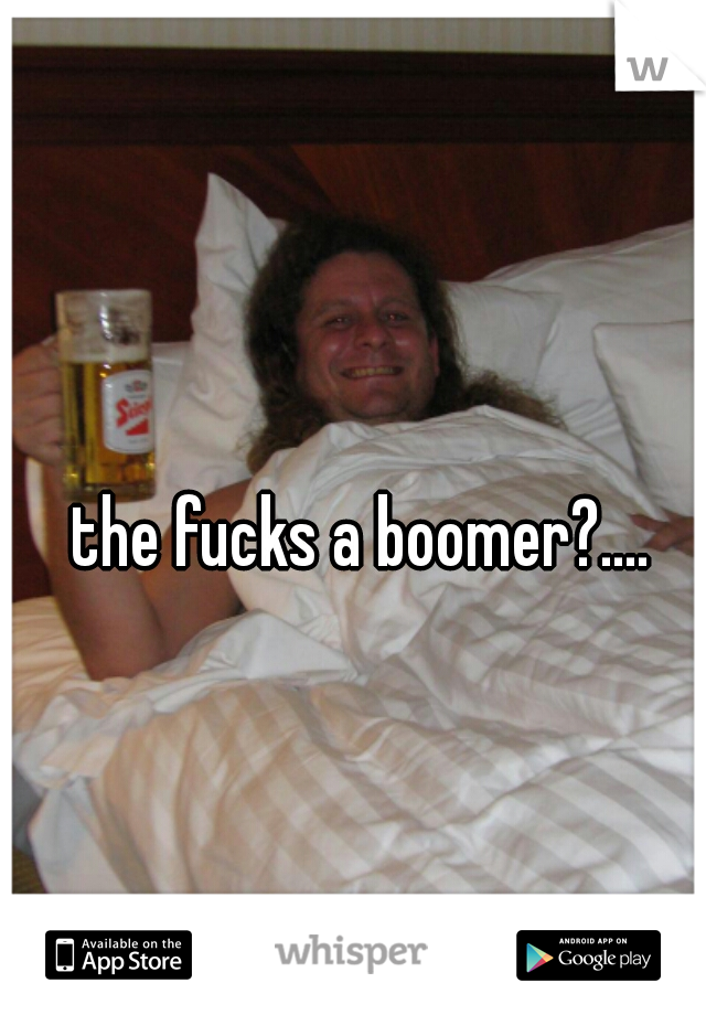 the fucks a boomer?.... 