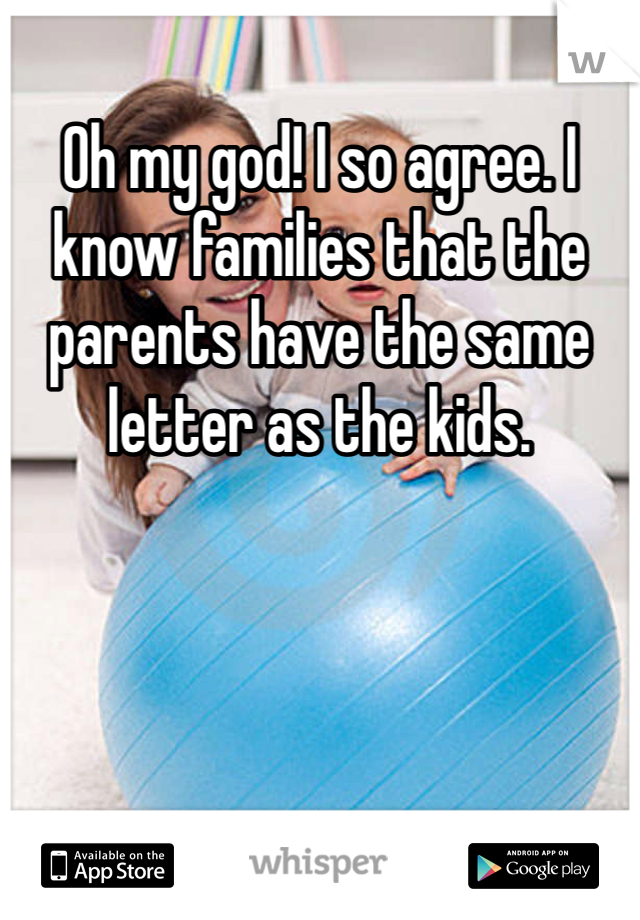 Oh my god! I so agree. I know families that the parents have the same letter as the kids. 