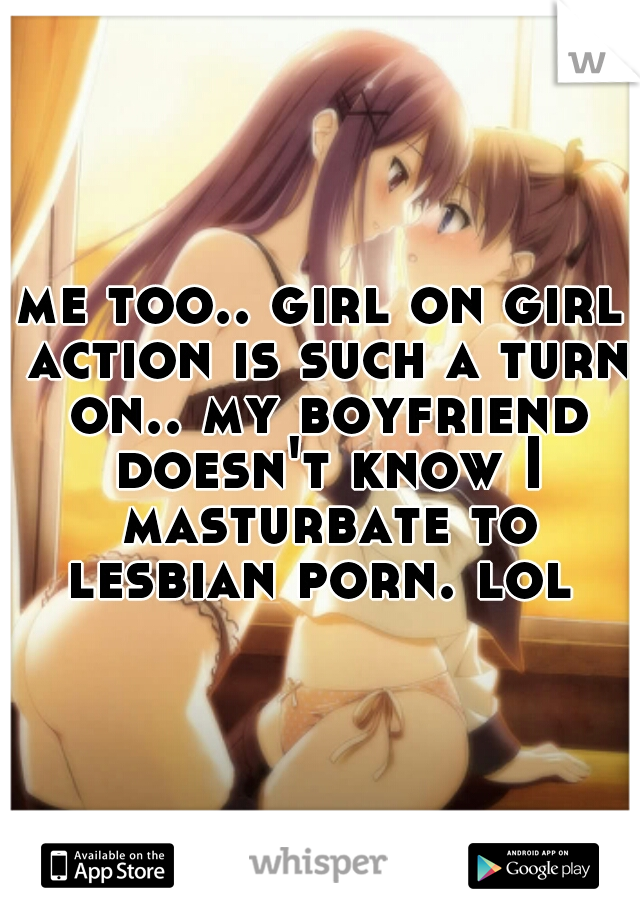 me too.. girl on girl action is such a turn on.. my boyfriend doesn't know I masturbate to lesbian porn. lol 