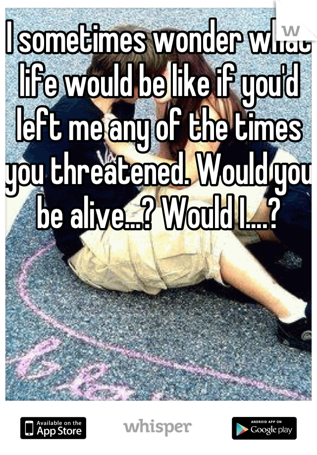 I sometimes wonder what life would be like if you'd left me any of the times you threatened. Would you be alive...? Would I....?