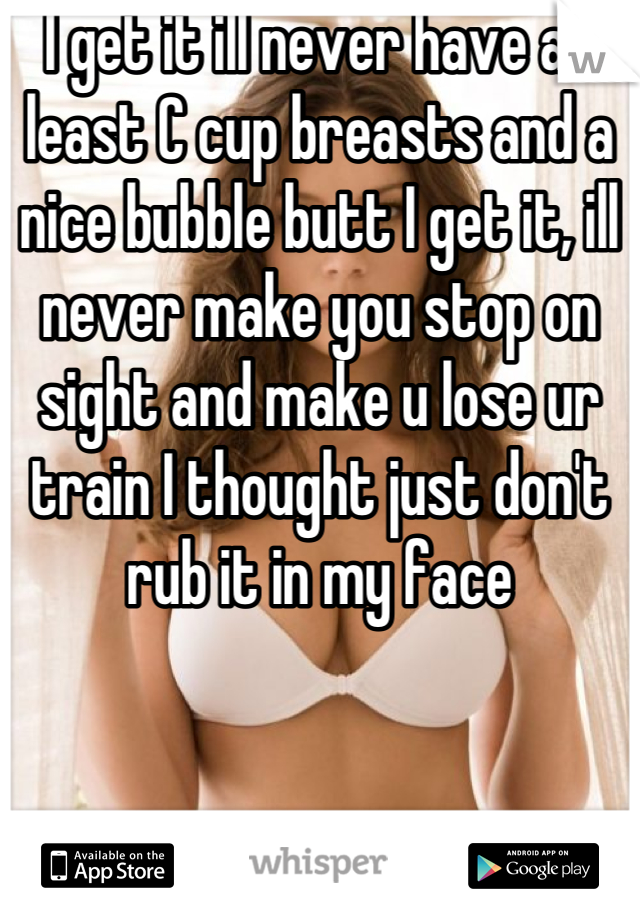 I get it ill never have at least C cup breasts and a nice bubble butt I get it, ill never make you stop on sight and make u lose ur train I thought just don't rub it in my face
