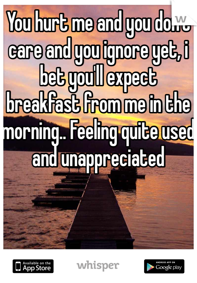 You hurt me and you don't care and you ignore yet, i bet you'll expect breakfast from me in the morning.. Feeling quite used and unappreciated 