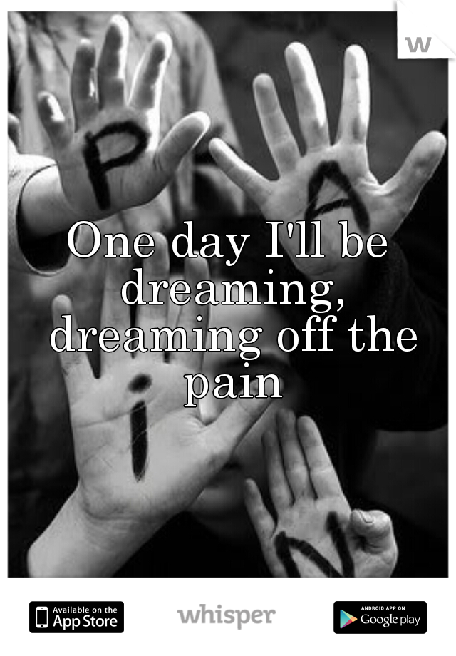 One day I'll be dreaming, dreaming off the pain