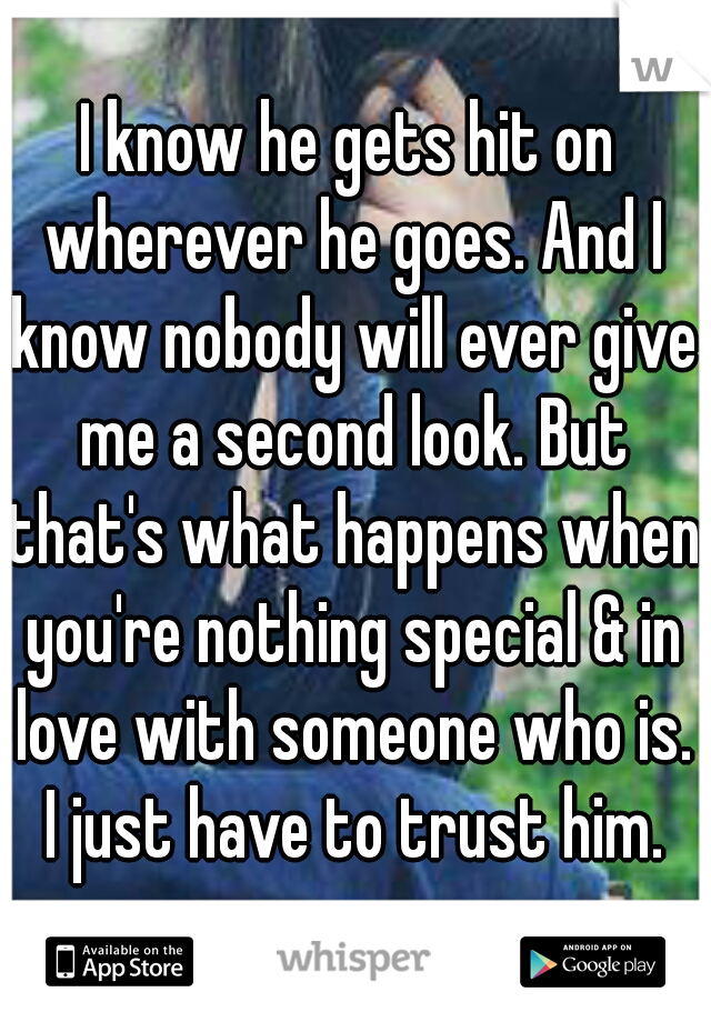 I know he gets hit on wherever he goes. And I know nobody will ever give me a second look. But that's what happens when you're nothing special & in love with someone who is. I just have to trust him.