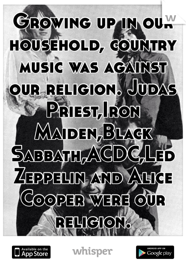 Growing up in our household, country music was against our religion. Judas Priest,Iron Maiden,Black Sabbath,ACDC,Led Zeppelin and Alice Cooper were our religion.