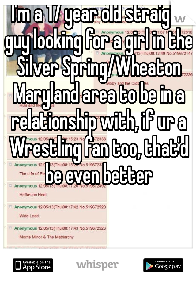 I'm a 17 year old straight guy looking for a girl in the Silver Spring/Wheaton Maryland area to be in a relationship with, if ur a Wrestling fan too, that'd be even better