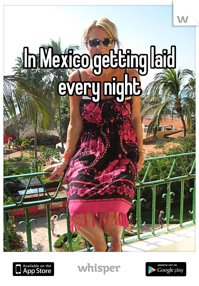 In Mexico getting laid every night