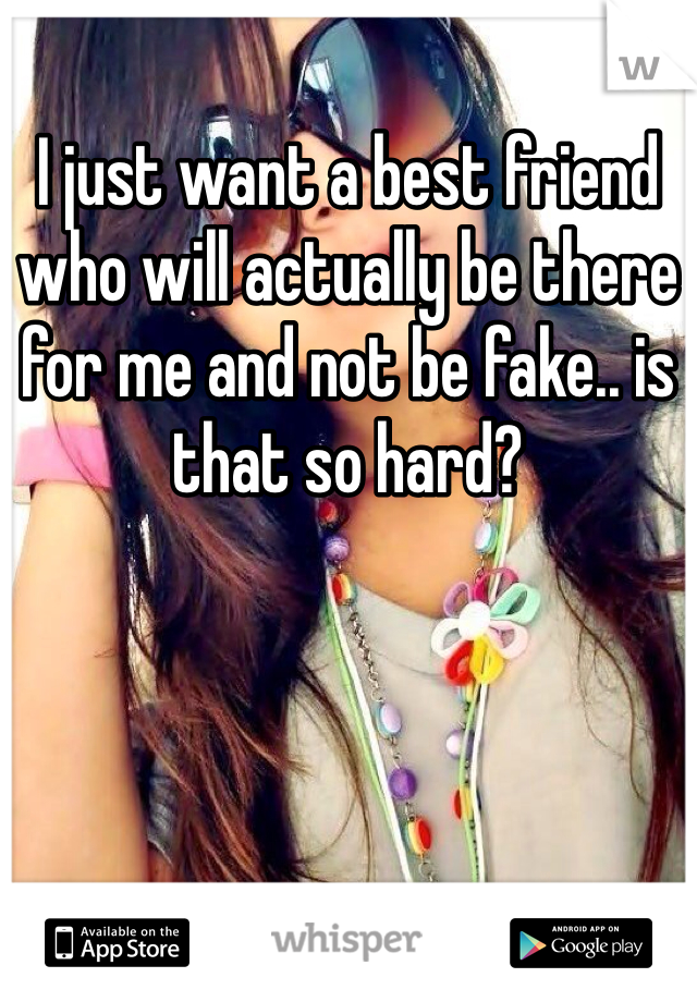 I just want a best friend who will actually be there for me and not be fake.. is that so hard?