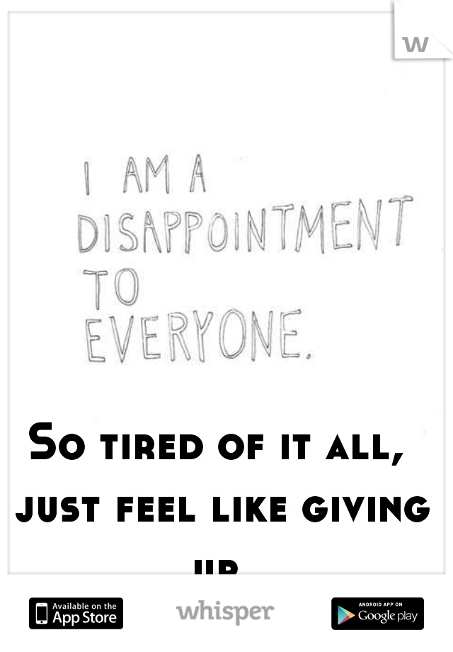 So tired of it all, just feel like giving up.