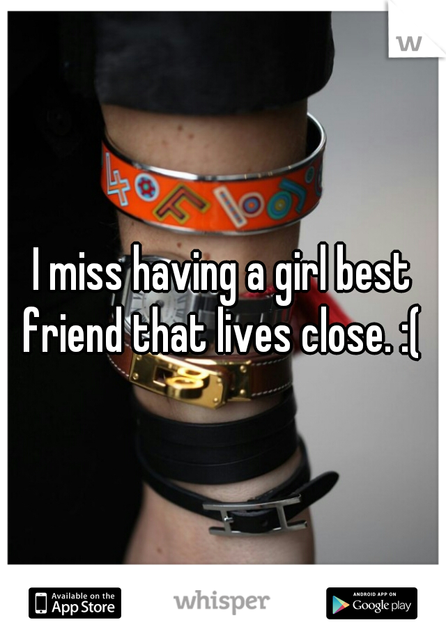 I miss having a girl best friend that lives close. :( 