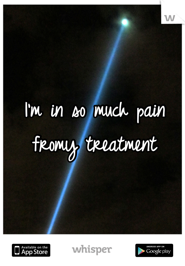 I'm in so much pain fromy treatment 