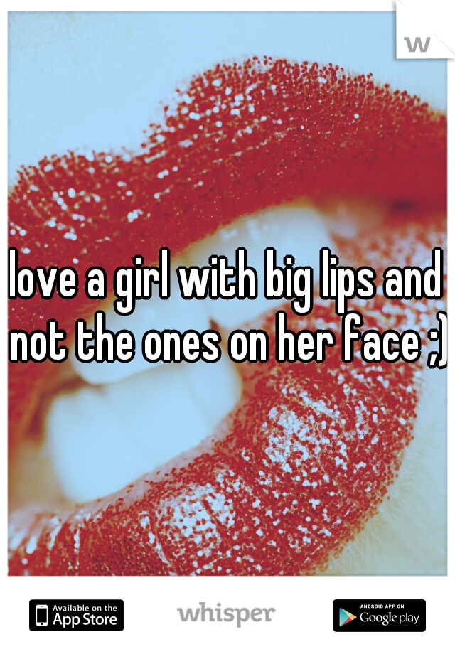 love a girl with big lips and not the ones on her face ;)