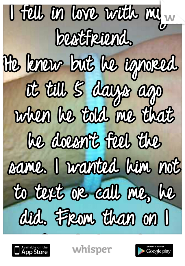 I fell in love with my bestfriend.
He knew but he ignored it till 5 days ago when he told me that he doesn't feel the same. I wanted him not to text or call me, he did. From than on I feel destroyed.