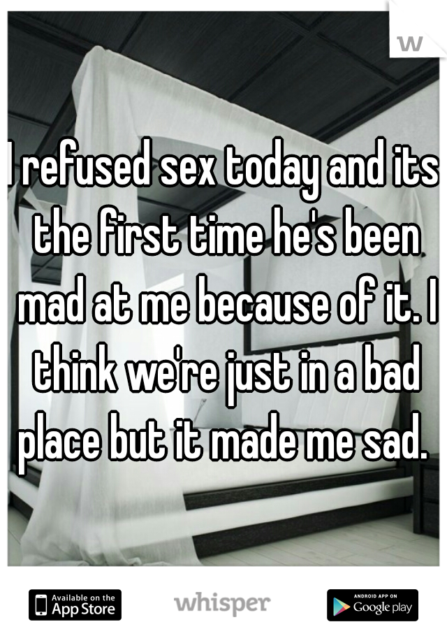 I refused sex today and its the first time he's been mad at me because of it. I think we're just in a bad place but it made me sad. 