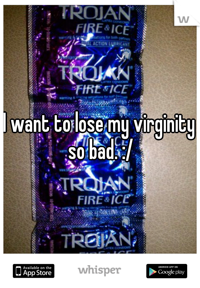 I want to lose my virginity so bad. :/