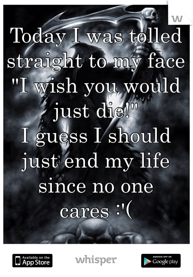 Today I was tolled straight to my face "I wish you would just die!" 
I guess I should just end my life since no one cares :'(