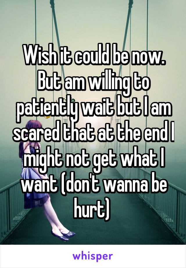 Wish it could be now. But am willing to patiently wait but I am scared that at the end I might not get what I want (don't wanna be hurt) 