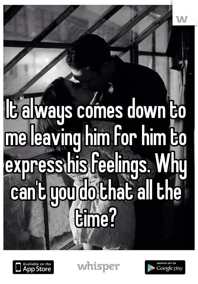 It always comes down to me leaving him for him to express his feelings. Why can't you do that all the time? 