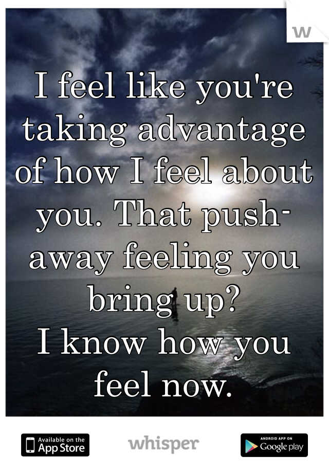 I feel like you're taking advantage of how I feel about you. That push-away feeling you bring up? 
I know how you feel now. 